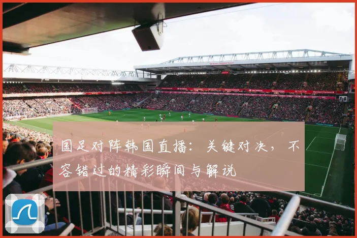 国足对阵韩国直播:关键对决,不容错过的精彩瞬间与解说