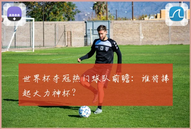 世界杯夺冠热门球队前瞻：谁将捧起大力神杯？