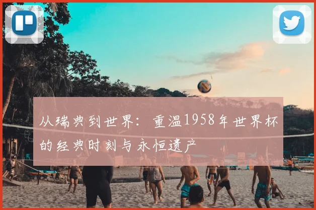 从瑞典到世界:重温1958年世界杯的经典时刻与永恒遗产