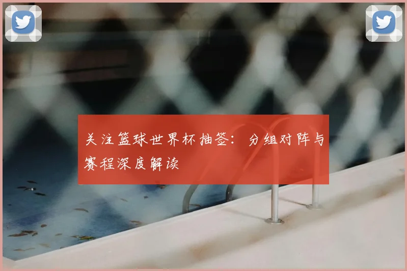 关注篮球世界杯抽签：分组对阵与赛程深度解读
